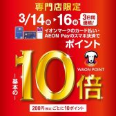 3/14（金）～3/16（日）は、なんと専門店WAONポイント10倍！！さらにカード新規発行限定5％OFFキャンペーンも実施中！（併用可能）